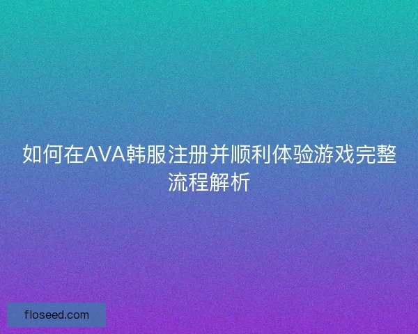 如何在AVA韩服注册并顺利体验游戏完整流程解析 如何在AVA韩服注册并顺利体验游戏完整流程解析
