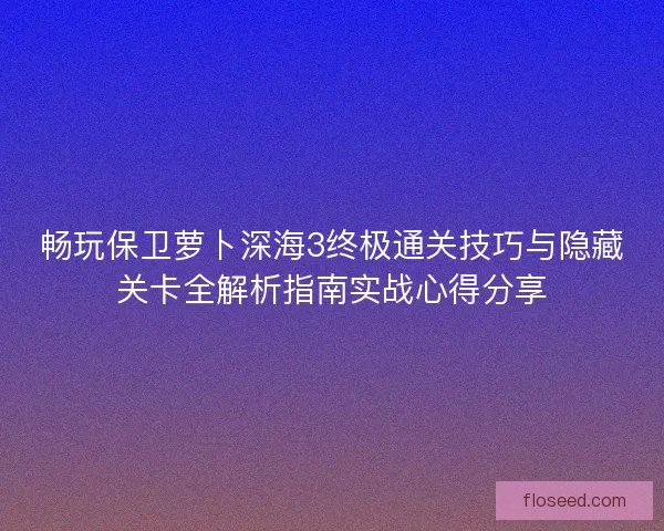 畅玩保卫萝卜深海3终极通关技巧与隐藏关卡全解析指南实战心得分享
