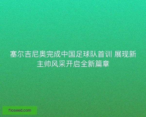 塞尔吉尼奥完成中国足球队首训 展现新主帅风采开启全新篇章
