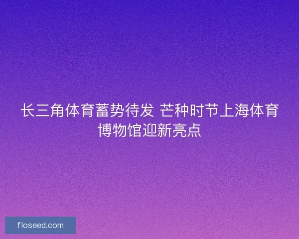 长三角体育蓄势待发 芒种时节上海体育博物馆迎新亮点