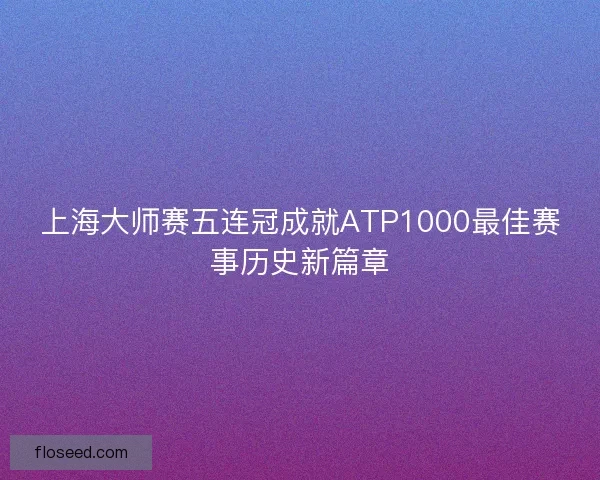 上海大师赛五连冠成就ATP1000最佳赛事历史新篇章 上海大师赛五连冠成就ATP1000最佳赛事历史新篇章