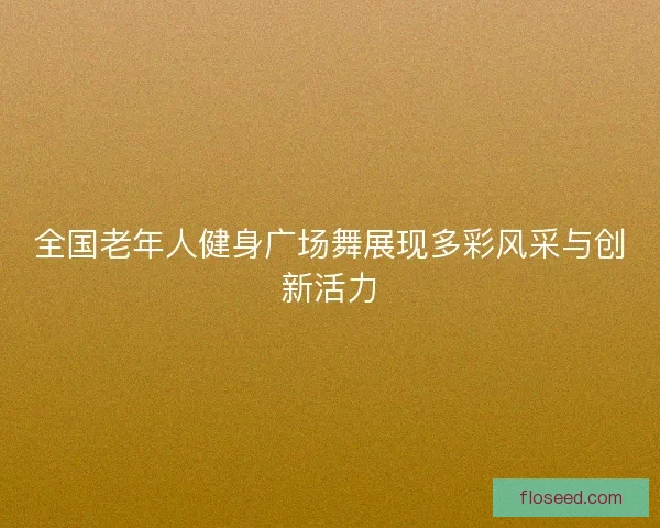 全国老年人健身广场舞展现多彩风采与创新活力 全国老年人健身广场舞展现多彩风采与创新活力
