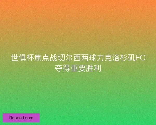 世俱杯焦点战切尔西两球力克洛杉矶FC夺得重要胜利
