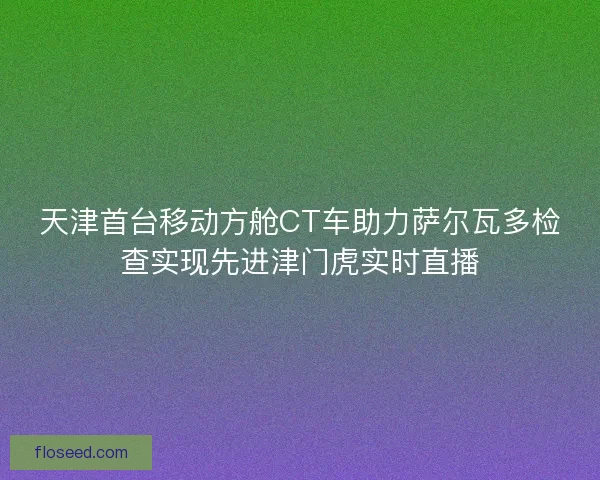 天津首台移动方舱CT车助力萨尔瓦多检查实现先进津门虎实时直播
