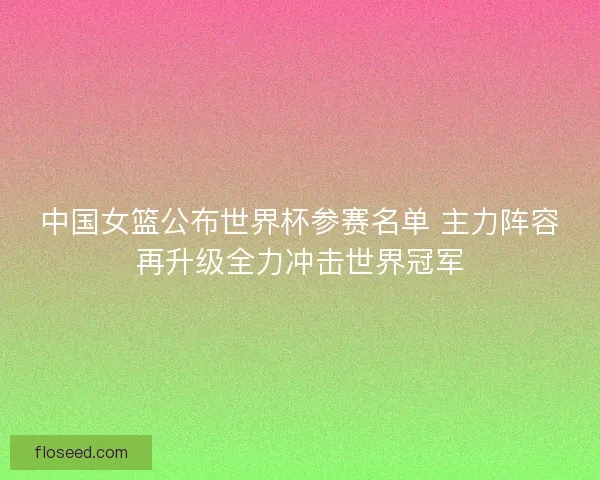 中国女篮公布世界杯参赛名单 主力阵容再升级全力冲击世界冠军