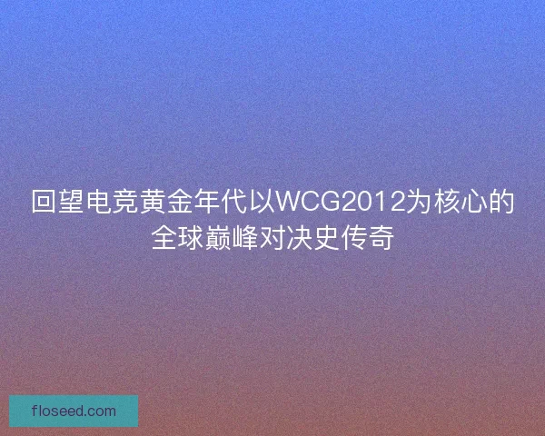 回望电竞黄金年代以WCG2012为核心的全球巅峰对决史传奇 回望电竞黄金年代以WCG2012为核心的全球巅峰对决史传奇