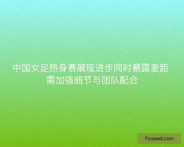 中国女足热身赛展现进步同时暴露差距 需加强细节与团队配合