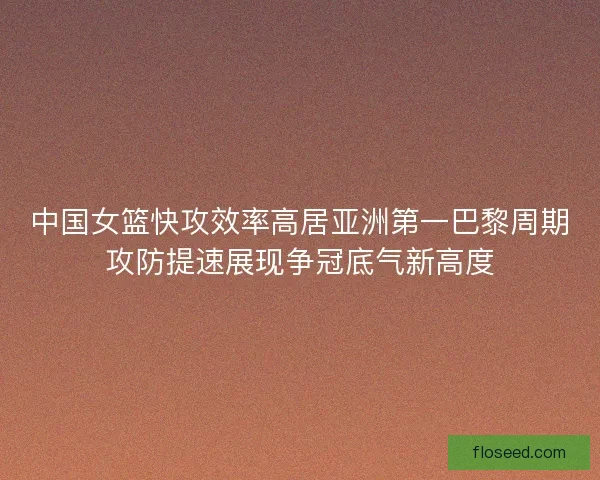 中国女篮快攻效率高居亚洲第一巴黎周期攻防提速展现争冠底气新高度