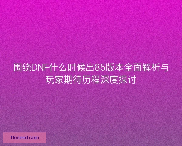 围绕DNF什么时候出85版本全面解析与玩家期待历程深度探讨