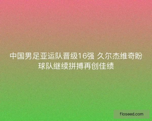 中国男足亚运队晋级16强 久尔杰维奇盼球队继续拼搏再创佳绩 中国男足亚运队晋级16强 久尔杰维奇盼球队继续拼搏再创佳绩