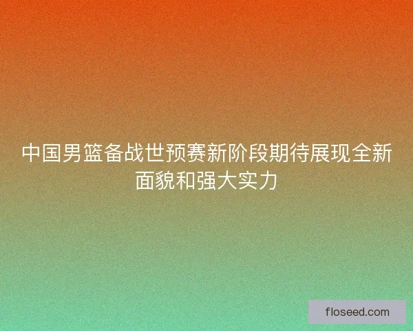 中国男篮备战世预赛新阶段期待展现全新面貌和强大实力